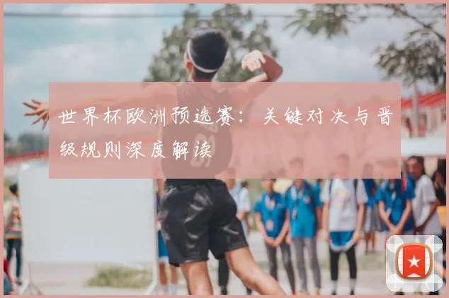 世界杯欧洲预选赛：关键对决与晋级规则深度解读