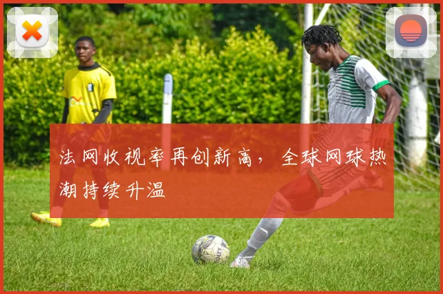 法网收视率再创新高,全球网球热潮持续升温