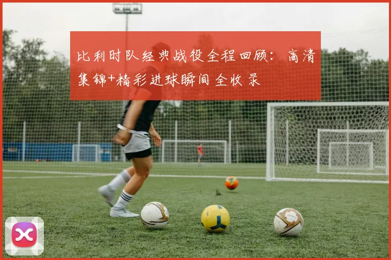 比利时队经典战役全程回顾：高清集锦+精彩进球瞬间全收录