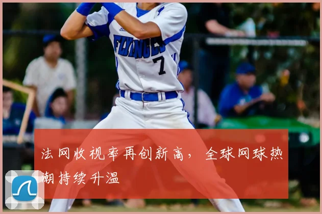 法网收视率再创新高,全球网球热潮持续升温