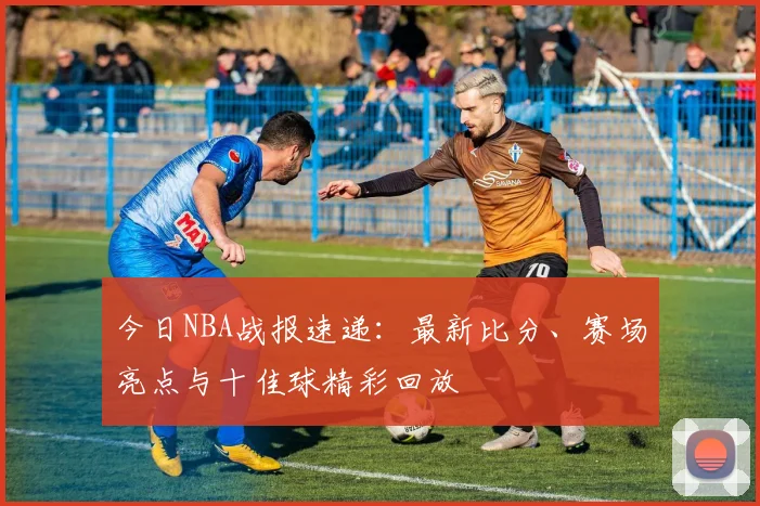 今日NBA战报速递：最新比分、赛场亮点与十佳球精彩回放