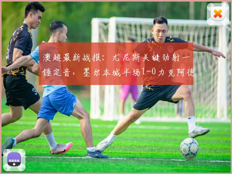 澳超最新战报：尤尼斯关键劲射一锤定音，墨尔本城半场1-0力克阿德莱德联，进球视频与战术分析