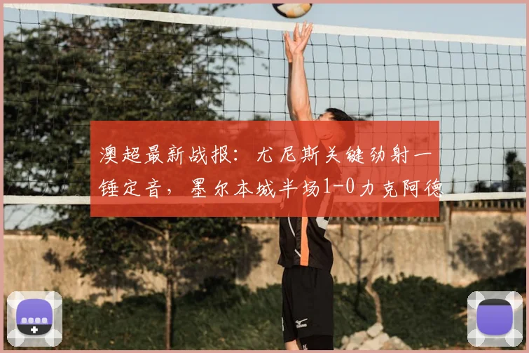 澳超最新战报：尤尼斯关键劲射一锤定音，墨尔本城半场1-0力克阿德莱德联，进球视频与战术分析