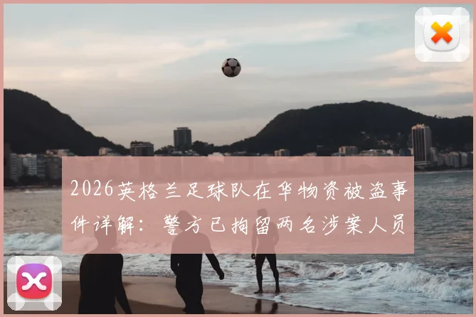 2026英格兰足球队在华物资被盗事件详解：警方已拘留两名涉案人员，球队备战计划受何影响？